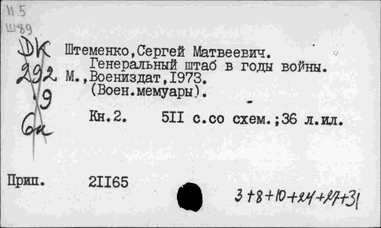 ﻿шэд
Штеменко,Сергей Матвеевич.
Генеральный штаб в годы войны. М.»Воениздат,1973.
(Воен.мемуары).
*
Кн.2.	511 с.со схем.;36 л.ил.
Прип. 21165

3 / 3+Ю-Щ-^3[